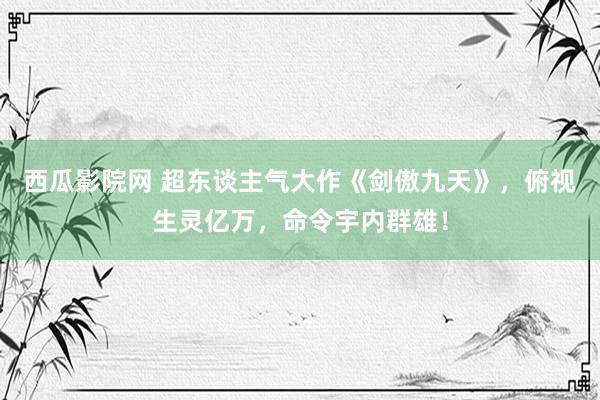 西瓜影院网 超东谈主气大作《剑傲九天》，俯视生灵亿万，命令宇内群雄！