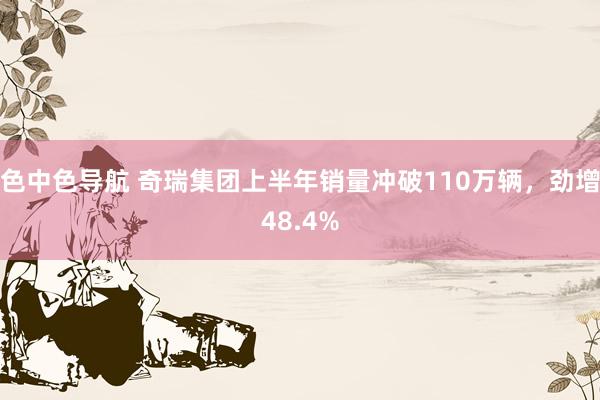 色中色导航 奇瑞集团上半年销量冲破110万辆，劲增48.4%