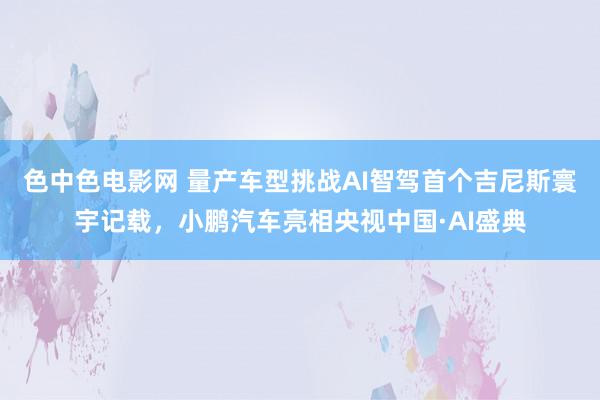 色中色电影网 量产车型挑战AI智驾首个吉尼斯寰宇记载，小鹏汽车亮相央视中国·AI盛典