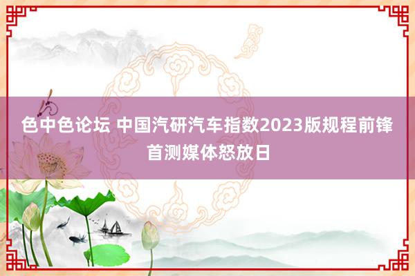 色中色论坛 中国汽研汽车指数2023版规程前锋首测媒体怒放日