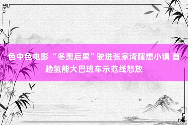 色中色电影 “冬奥后果”驶进张家湾瞎想小镇 首趟氢能大巴班车示范线怒放