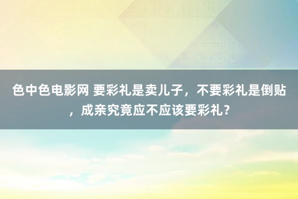 色中色电影网 要彩礼是卖儿子，不要彩礼是倒贴，成亲究竟应不应该要彩礼？