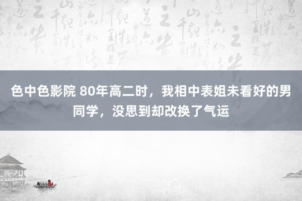 色中色影院 80年高二时，我相中表姐未看好的男同学，没思到却改换了气运