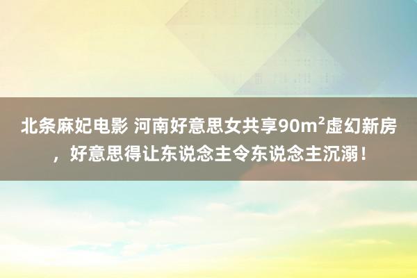 北条麻妃电影 河南好意思女共享90m²虚幻新房，好意思得让东说念主令东说念主沉溺！