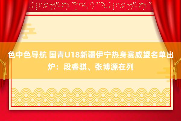 色中色导航 国青U18新疆伊宁热身赛威望名单出炉：段睿骐、张博源在列