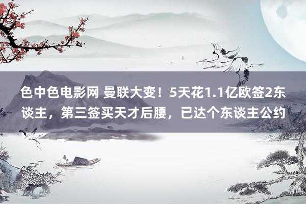 色中色电影网 曼联大变！5天花1.1亿欧签2东谈主，第三签买天才后腰，已达个东谈主公约