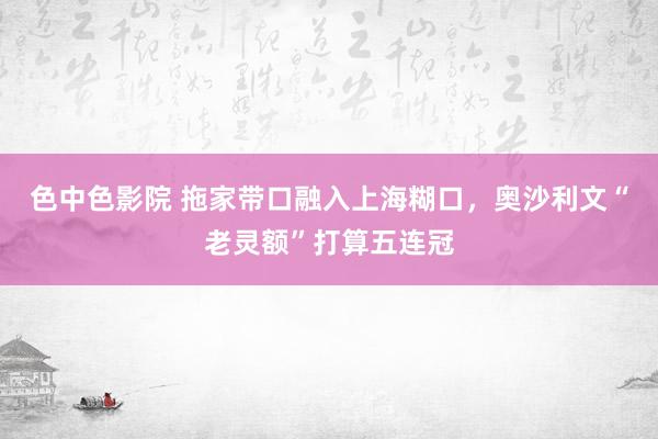 色中色影院 拖家带口融入上海糊口，奥沙利文“老灵额”打算五连冠