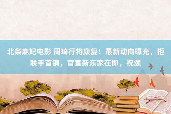 北条麻妃电影 周琦行将康复！最新动向曝光，拒联手首钢，官宣新东家在即，祝颂