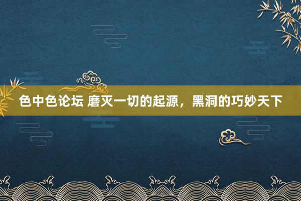 色中色论坛 磨灭一切的起源，黑洞的巧妙天下