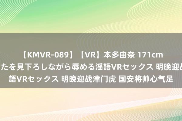 【KMVR-089】【VR】本多由奈 171cm高身長の美脚痴女があなたを見下ろしながら辱める淫語VRセックス 明晚迎战津门虎 国安将帅心气足