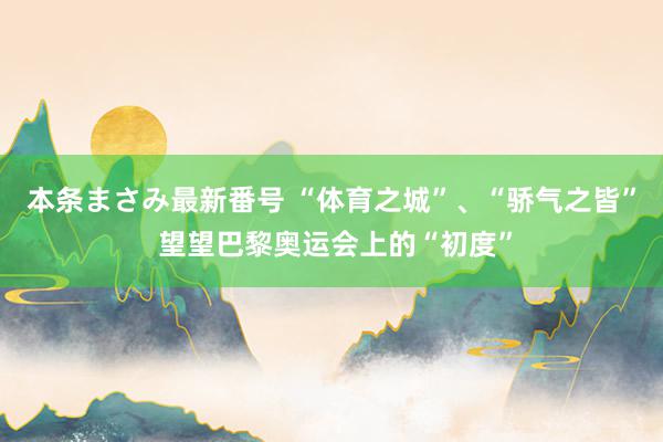 本条まさみ最新番号 “体育之城”、“骄气之皆” 望望巴黎奥运会上的“初度”