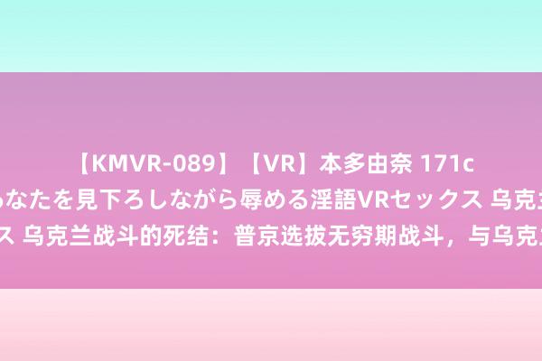 【KMVR-089】【VR】本多由奈 171cm高身長の美脚痴女があなたを見下ろしながら辱める淫語VRセックス 乌克兰战斗的死结：普京选拔无穷期战斗，与乌克兰和西方不约而同