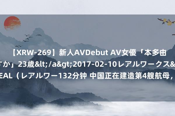 【XRW-269】新人AVDebut AV女優「本多由奈」本名「伊藤あすか」23歳</a>2017-02-10レアルワークス&$REAL（レアルワー132分钟 中国正在建造第4艘航母，继承的仍是旧例能源，这是果真吗？