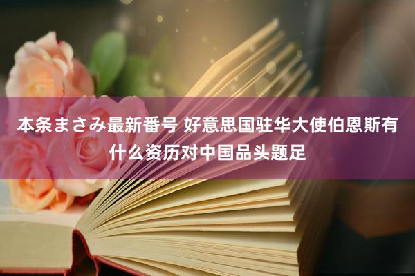 本条まさみ最新番号 好意思国驻华大使伯恩斯有什么资历对中国品头题足