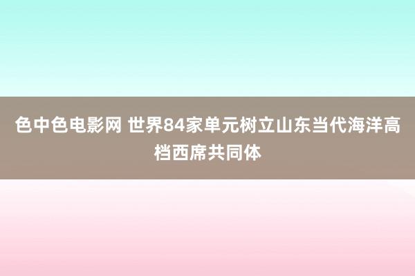 色中色电影网 世界84家单元树立山东当代海洋高档西席共同体