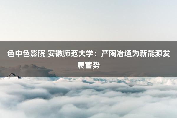 色中色影院 安徽师范大学：产陶冶通为新能源发展蓄势