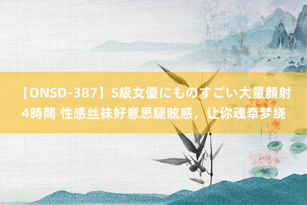 【ONSD-387】S級女優にものすごい大量顔射4時間 性感丝袜好意思腿眩惑，让你魂牵梦绕