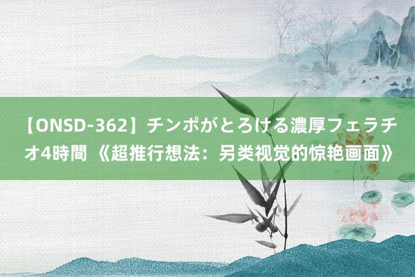 【ONSD-362】チンポがとろける濃厚フェラチオ4時間 《超推行想法：另类视觉的惊艳画面》