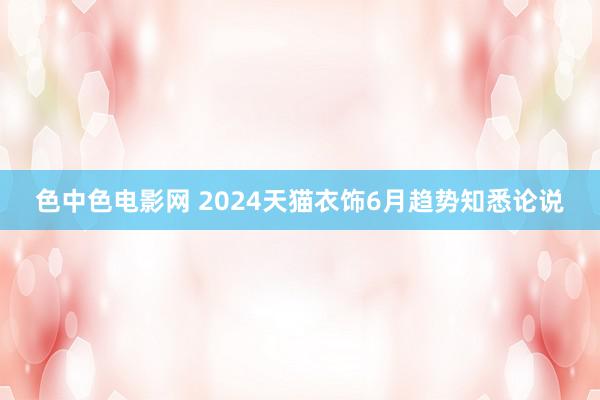 色中色电影网 2024天猫衣饰6月趋势知悉论说