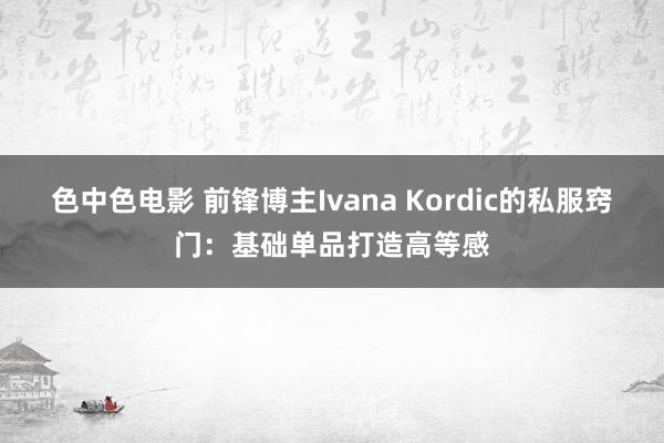 色中色电影 前锋博主Ivana Kordic的私服窍门：基础单品打造高等感