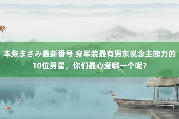 本条まさみ最新番号 穿军装最有男东说念主魄力的10位男星，你们最心爱哪一个呢？