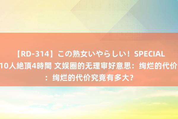 【RD-314】この熟女いやらしい！SPECIAL 魅惑の熟女10人絶頂4時間 文娱圈的无理审好意思：绚烂的代价究竟有多大？