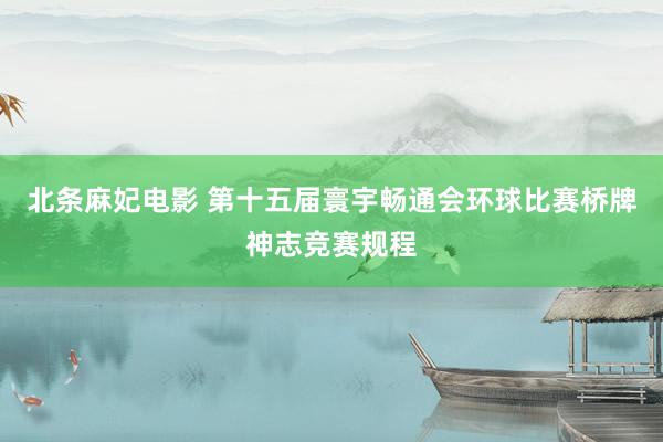 北条麻妃电影 第十五届寰宇畅通会环球比赛桥牌神志竞赛规程