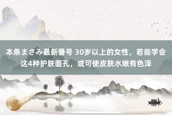 本条まさみ最新番号 30岁以上的女性，若能学会这4种护肤面孔，或可使皮肤水嫩有色泽