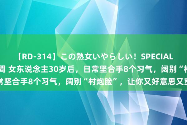 【RD-314】この熟女いやらしい！SPECIAL 魅惑の熟女10人絶頂4時間 女东说念主30岁后，日常坚合手8个习气，阔别“村炮脸”，让你又好意思又宽阔