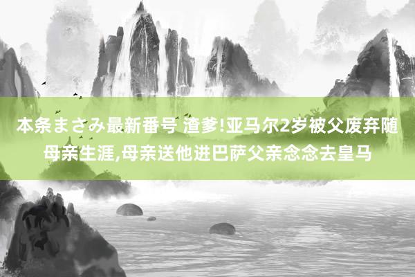 本条まさみ最新番号 渣爹!亚马尔2岁被父废弃随母亲生涯,母亲送他进巴萨父亲念念去皇马