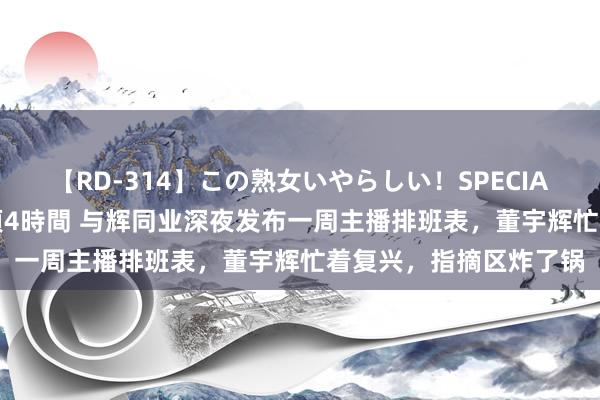 【RD-314】この熟女いやらしい！SPECIAL 魅惑の熟女10人絶頂4時間 与辉同业深夜发布一周主播排班表，董宇辉忙着复兴，指摘区炸了锅