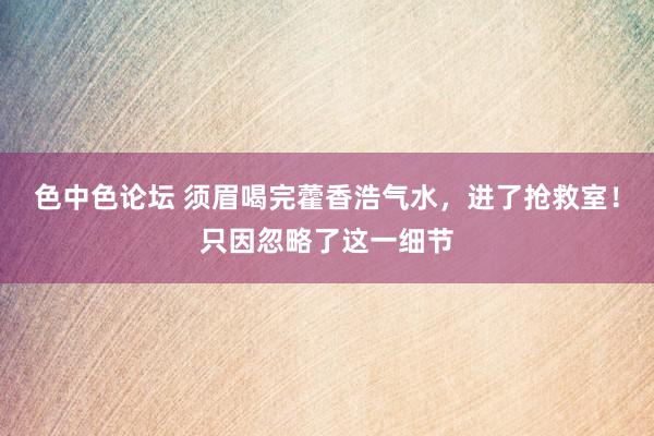 色中色论坛 须眉喝完藿香浩气水，进了抢救室！只因忽略了这一细节