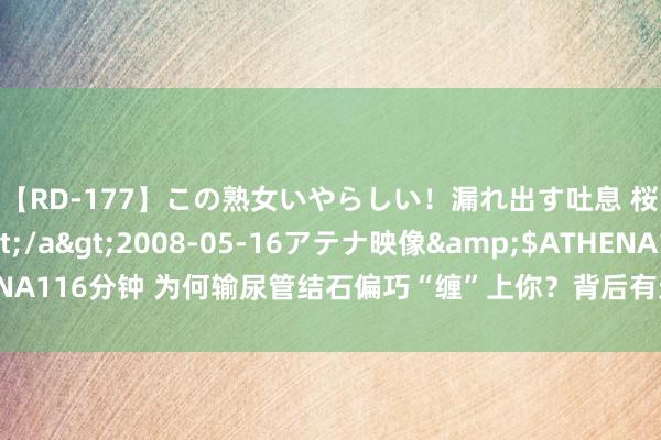 【RD-177】この熟女いやらしい！漏れ出す吐息 桜色に染まる肌</a>2008-05-16アテナ映像&$ATHENA116分钟 为何输尿管结石偏巧“缠”上你？背后有这些因素，望望你是否也有