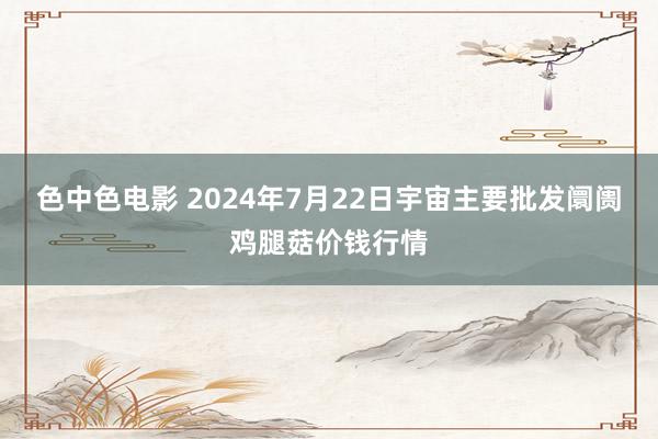 色中色电影 2024年7月22日宇宙主要批发阛阓鸡腿菇价钱行情