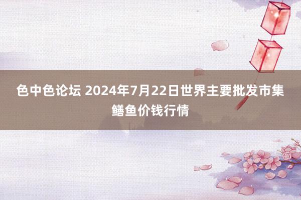 色中色论坛 2024年7月22日世界主要批发市集鳝鱼价钱行情