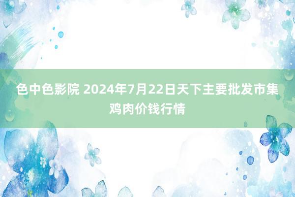 色中色影院 2024年7月22日天下主要批发市集鸡肉价钱行情