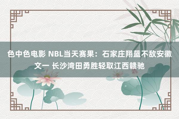 色中色电影 NBL当天赛果：石家庄翔蓝不敌安徽文一 长沙湾田勇胜轻取江西赣驰