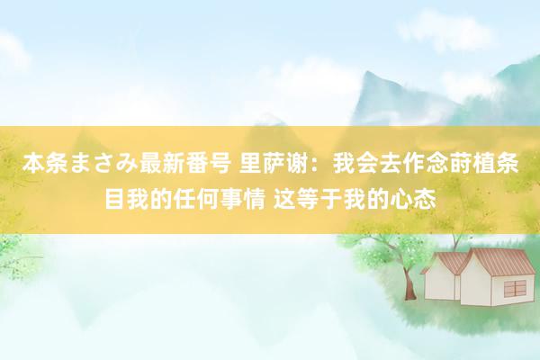 本条まさみ最新番号 里萨谢：我会去作念莳植条目我的任何事情 这等于我的心态