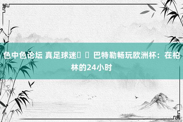 色中色论坛 真足球迷⚽️巴特勒畅玩欧洲杯：在柏林的24小时