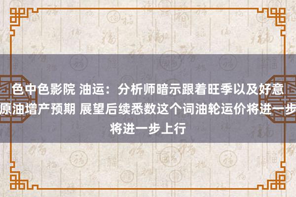 色中色影院 油运：分析师暗示跟着旺季以及好意思国原油增产预期 展望后续悉数这个词油轮运价将进一步上行