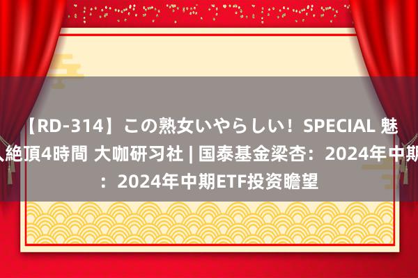 【RD-314】この熟女いやらしい！SPECIAL 魅惑の熟女10人絶頂4時間 大咖研习社 | 国泰基金梁杏：2024年中期ETF投资瞻望