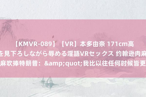 【KMVR-089】【VR】本多由奈 171cm高身長の美脚痴女があなたを見下ろしながら辱める淫語VRセックス 约翰逊肉麻吹捧特朗普：&quot;我比以往任何时候皆更信服他&quot;