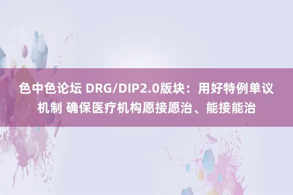 色中色论坛 DRG/DIP2.0版块：用好特例单议机制 确保医疗机构愿接愿治、能接能治