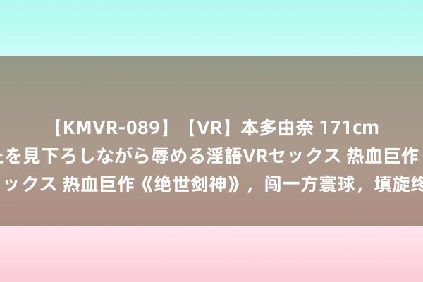 【KMVR-089】【VR】本多由奈 171cm高身長の美脚痴女があなたを見下ろしながら辱める淫語VRセックス 热血巨作《绝世剑神》，闯一方寰球，填旋终成主管