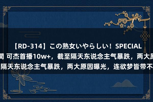 【RD-314】この熟女いやらしい！SPECIAL 魅惑の熟女10人絶頂4時間 可杰首播10w+，截至隔天东说念主气暴跌，两大原因曝光，连欲梦皆带不动