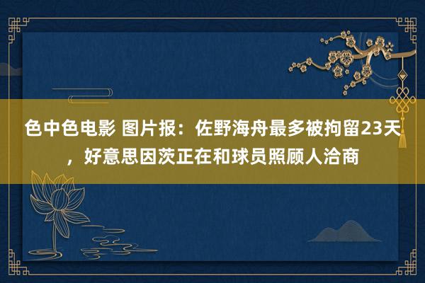 色中色电影 图片报：佐野海舟最多被拘留23天，好意思因茨正在和球员照顾人洽商