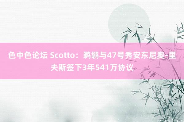 色中色论坛 Scotto：鹈鹕与47号秀安东尼奥-里夫斯签下3年541万协议