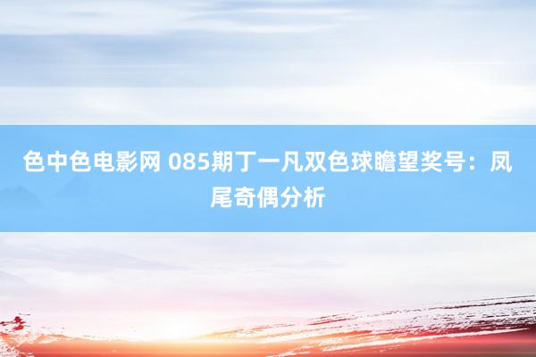 色中色电影网 085期丁一凡双色球瞻望奖号：凤尾奇偶分析