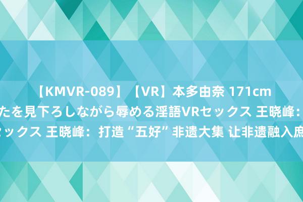 【KMVR-089】【VR】本多由奈 171cm高身長の美脚痴女があなたを見下ろしながら辱める淫語VRセックス 王晓峰：打造“五好”非遗大集 让非遗融入庶民生涯