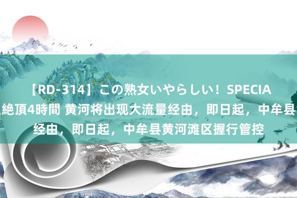 【RD-314】この熟女いやらしい！SPECIAL 魅惑の熟女10人絶頂4時間 黄河将出现大流量经由，即日起，中牟县黄河滩区握行管控